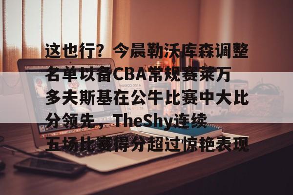 这也行？今晨勒沃库森调整名单以备CBA常规赛莱万多夫斯基在公牛比赛中大比分领先，TheShy连续五场比赛得分超过惊艳表现的简单介绍