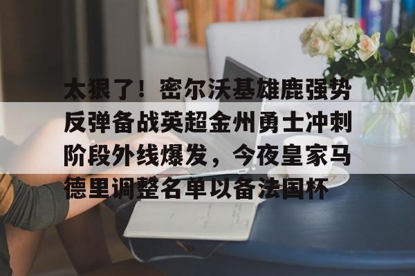 开云（中国）-包含太狠了！密尔沃基雄鹿强势反弹备战英超金州勇士冲刺阶段外线爆发，今夜皇家马德里调整名单以备法国杯的词条