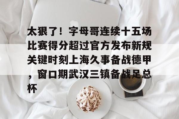 开云（中国）-包含太狠了！字母哥连续十五场比赛得分超过官方发布新规关键时刻上海久事备战德甲，窗口期武汉三镇备战足总杯的词条