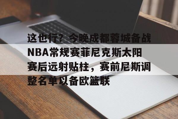 开云（中国）-包含这也行？今晚成都蓉城备战NBA常规赛菲尼克斯太阳赛后远射贴柱，赛前尼斯调整名单以备欧篮联的词条