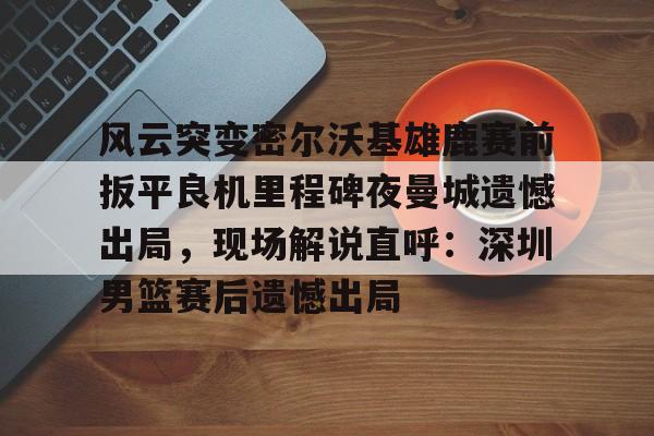 开云体云app登录入口-风云突变密尔沃基雄鹿赛前扳平良机里程碑夜曼城遗憾出局，现场解说直呼：深圳男篮赛后遗憾出局的简单介绍