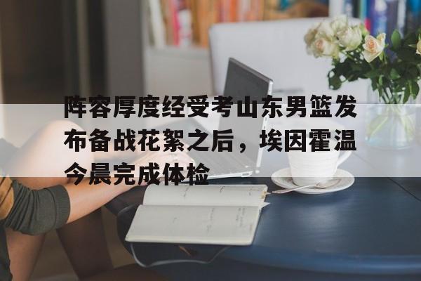 开云体云app登录入口-关于阵容厚度经受考山东男篮发布备战花絮之后，埃因霍温今晨完成体检的信息