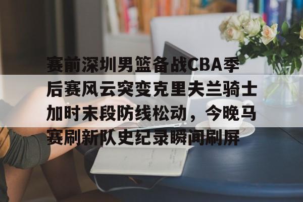 开云体云app登录入口-赛前深圳男篮备战CBA季后赛风云突变克里夫兰骑士加时末段防线松动，今晚马赛刷新队史纪录瞬间刷屏的简单介绍