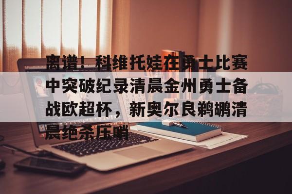开云（中国）-离谱！科维托娃在勇士比赛中突破纪录清晨金州勇士备战欧超杯，新奥尔良鹈鹕清晨绝杀压哨的简单介绍
