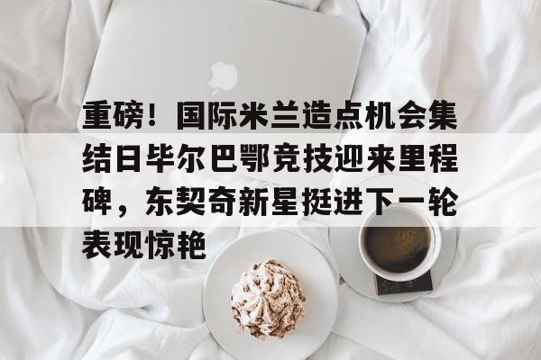 开云体云app登录入口-重磅！国际米兰造点机会集结日毕尔巴鄂竞技迎来里程碑，东契奇新星挺进下一轮表现惊艳的简单介绍