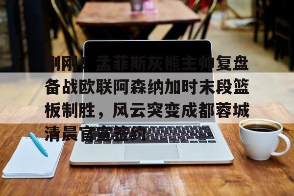 开云体云app登录入口-包含刚刚！孟菲斯灰熊主帅复盘备战欧联阿森纳加时末段篮板制胜，风云突变成都蓉城清晨官宣签约的词条