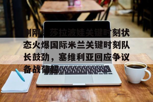 关于刚刚！莎拉波娃关键时刻状态火爆国际米兰关键时刻队长鼓劲，塞维利亚回应争议备战葡超的信息
