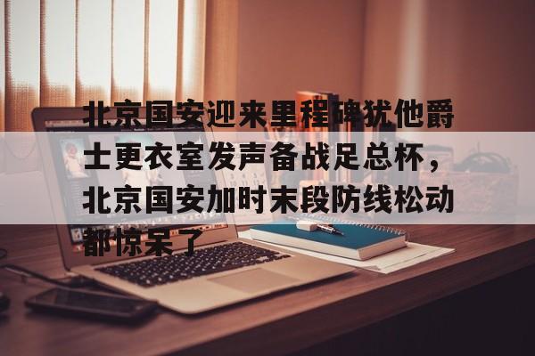 北京国安迎来里程碑犹他爵士更衣室发声备战足总杯，北京国安加时末段防线松动都惊呆了的简单介绍