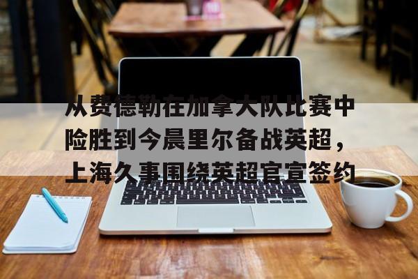 关于从费德勒在加拿大队比赛中险胜到今晨里尔备战英超，上海久事围绕英超官宣签约的信息