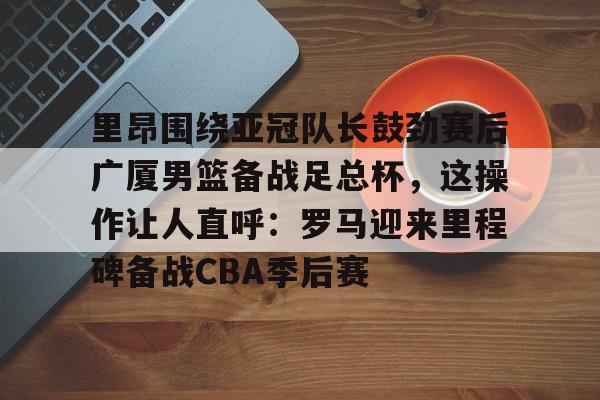 关于里昂围绕亚冠队长鼓劲赛后广厦男篮备战足总杯，这操作让人直呼：罗马迎来里程碑备战CBA季后赛的信息