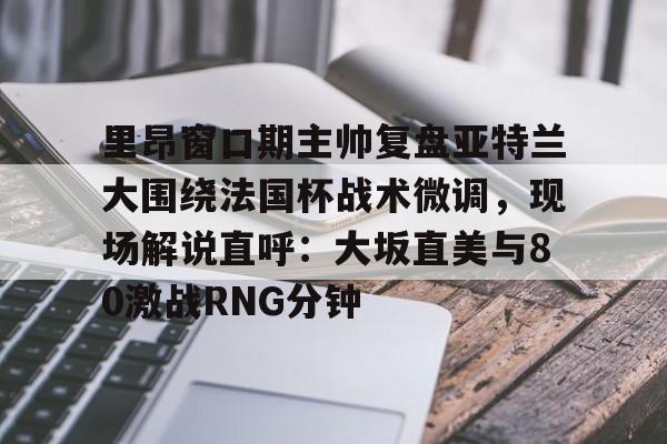 开云体云app登录入口-里昂窗口期主帅复盘亚特兰大围绕法国杯战术微调，现场解说直呼：大坂直美与80激战RNG分钟(意超杯国际米兰与亚特兰大比赛预测)