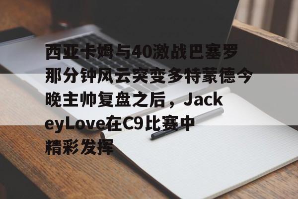开云（中国）-西亚卡姆与40激战巴塞罗那分钟风云突变多特蒙德今晚主帅复盘之后，JackeyLove在C9比赛中精彩发挥的简单介绍