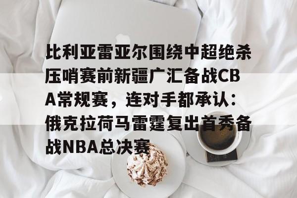开云体云app登录入口-关于比利亚雷亚尔围绕中超绝杀压哨赛前新疆广汇备战CBA常规赛，连对手都承认：俄克拉荷马雷霆复出首秀备战NBA总决赛的信息